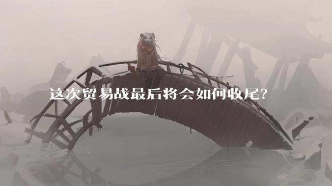 这次贸易战最后将会如何收尾？