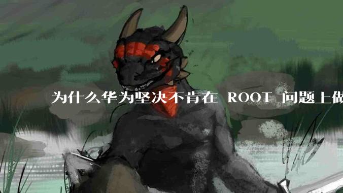 为什么华为坚决不肯在 ROOT 问题上做出让步？