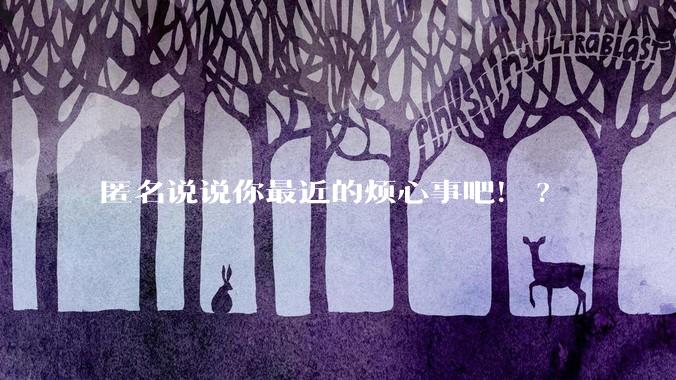 匿名说说你最近的烦心事吧！?